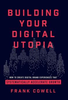 Building Your Digital Utopia: How to Create Digital Brand Experiences That Systematically Accelerate Growth