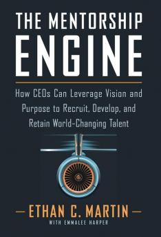 The Mentorship Engine: How CEOs Can Leverage Vision and Purpose to Recruit Develop and Retain World-Changing Talent