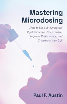 Mastering Microdosing: How to Use Sub-Perceptual Psychedelics to Heal Trauma Improve Performance and Transform Your Life