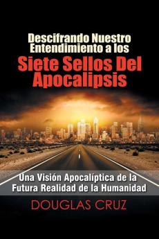 Descifrando Nuestro Entendimiento a Los Siete Sellos Del Apocalipsis: Una Visión Apocalíptica De La Futura Realidad De La Humanidad