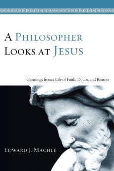 A Philosopher Looks at Jesus: Gleanings from a Life of Faith Doubt and Reason