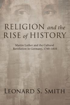 Religion and the Rise of History: Martin Luther and the Cultural Revolution in Germany 1760-1810