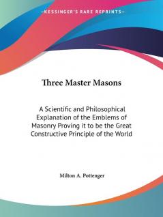 Three Master Masons: A Scientific and Philosophical Explanation of the Emblems of Masonry Proving it to be the Great Constructive Principle of the Wor