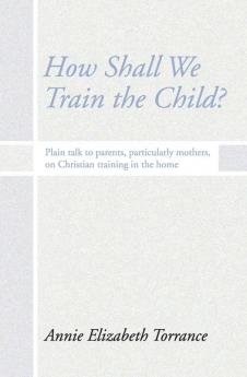 How Shall We Train the Child: Plain Talk to Parents Particularly Mothers on Christian Training in the Home