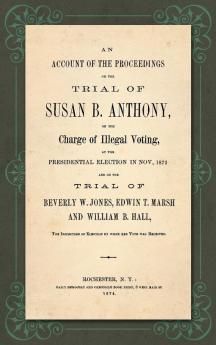 An Account of the Proceedings in the Trial of Susan B. Anthony on the Charge of Illegal Voting at the Presidential Election in Nov. 1872. and on the Trial of Beverly W. Jones Edwin T. Marsh and William B. Hall the Inspectors of Election by whom her V