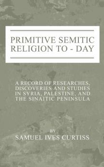 Primitive Semitic Religion Today: A Record of Researches Discoveries and Studies in Syria Palestine and the Sinaitic Peninsula