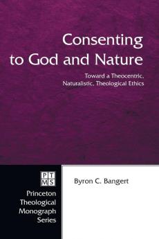 Consenting to God and Nature: Toward a Theocentric Naturalistic Theological Ethics: 55 (Princeton Theological Monograph 55)