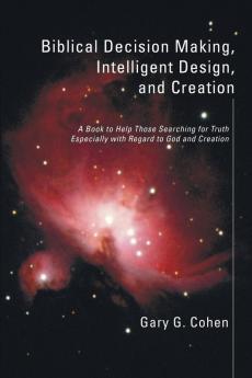 Biblical Decision Making Intelligent Design and Creation: A Book to Help Those Searching for Truth Especially with Regard to God and Creation