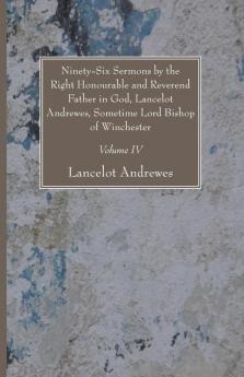 Ninety-Six Sermons by the Right Honourable and Reverend Father in God Lancelot Andrewes Sometime Lord Bishop of Winchester Vol. IV