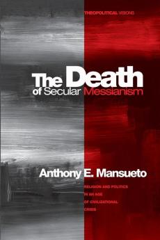 The Death of Secular Messianism: Religion and Politics in an Age of Civilizational Crisis: 8 (Theopolitical Visions)