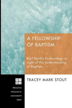 A Fellowship of Baptism: Karl Barth's Ecclesiology in Light of His Understanding of Baptism: 139 (Princeton Theological Monograph Series)