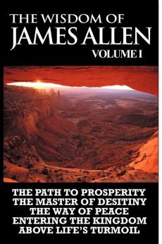 The Wisdom of James Allen I: Including The Path To Prosperity The Master Of Desitiny The Way Of Peace Entering The Kingdom and Above Life's Turmoil