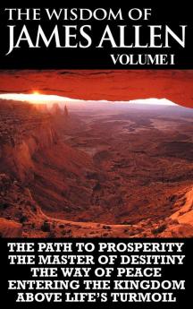 The Wisdom of James Allen I: Including The Path To Prosperity The Master Of Desitiny The Way Of Peace Entering The Kingdom and Above Life's Turmoil