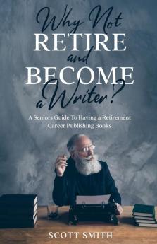 Why Not Retire and Become a Writer?: A Seniors Guide to Having a Retirement Career Publishing Books