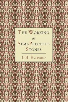 The Working of Semi-Precious Stones: A Brief Elementary Monograph; A Practical Guide-Book Written in Untechnical Language