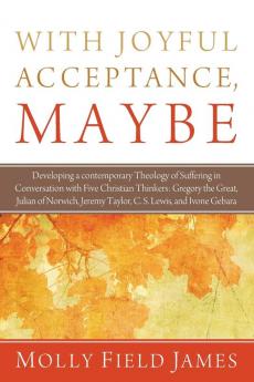 With Joyful Acceptance Maybe: Developing a Contemporary Theology of Suffering in Conversation with Five Christian Thinkers: Gregory the Great Julian ... Jeremy Taylor C. S. Lewis and Ivone Gebara