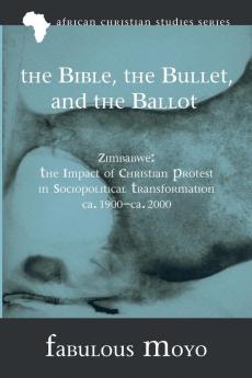 The Bible the Bullet and the Ballot: Zimbabwe: The Impact of Christian Protest in Sociopolitical Transformation Ca. 1900-Ca. 2000: 8 (African Christian Studies)