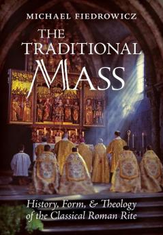 The Traditional Mass: History Form and Theology of the Classical Roman Rite