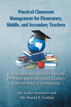 Practical Classroom Management for Elementary Middle and Secondary Teachers: Case Studies and Activities Suitable for Novice and Experienced Teachers from All Areas of Certification