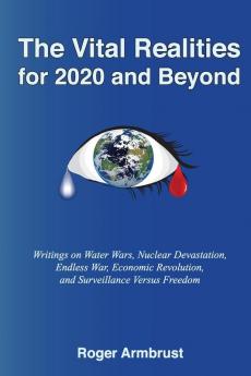 The Vital Realities for 2020 and Beyond: Writings on Water Wars Nuclear Devastation Endless War Economic Revolution and Surveillance Versus Freedom