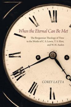 When the Eternal Can Be Met: The Bergsonian Theology of Time in the Works of C. S. Lewis T. S. Eliot and W. H. Auden