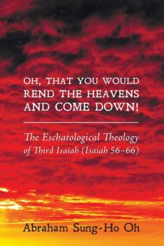 Oh That You Would Rend the Heavens and Come Down!: The Eschatological Theology of Third Isaiah (Isaiah 56-66)