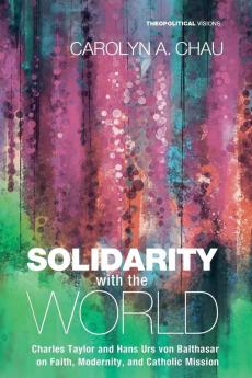 Solidarity with the World: Charles Taylor and Hans Urs Von Balthasar on Faith Modernity and Catholic Mission: 20 (Theopolitical Visions)