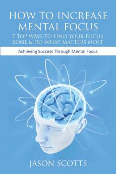 How to Increase Mental Focus: 7 Top Ways to Find Your Focus Zone & Do What Matters Most: Achieving Success Through Mental Focus