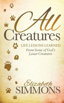 All Creatures: Life Lessons Learned From Some of God's Lesser Creatures (Morgan James Faith)