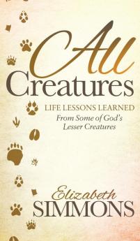 All Creatures: Life Lessons Learned From Some of God's Lesser Creatures (Morgan James Faith)