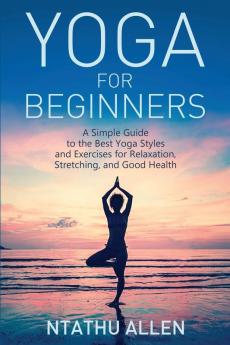 Yoga for Beginners: A Simple Guide to the Best Yoga Styles and Exercises for Relaxation Stretching and Good Health