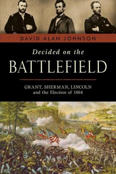 Decided on the Battlefield: Grant Sherman Lincoln and the Election of 1864