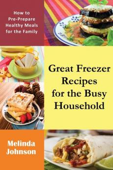 Great Freezer Recipes for the Busy Household: How to Pre-Prepare Healthy Meals for the Family