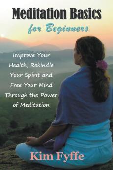 Meditation Basics for Beginners: Improve Your Health Rekindle Your Spirit and Free Your Mind Through the Power of Meditation