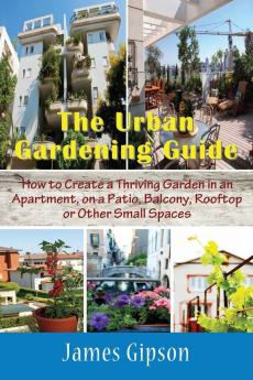 The Urban Gardening Guide: How to Create a Thriving Garden in an Apartment on a Patio Balcony Rooftop or Other Small Spaces