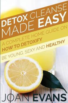 Detox Cleanse Made Easy: A Complete Home Guide on How to Detoxify: Be Young Sexy and Healthy