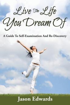 Live The Life You Dream Of: A Guide To Self-Examination And Re-Discovery