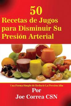 50 Recetas de Jugos para Disminuir Su Presión Arterial: Una Forma Simple de Reducir La Presión Alta