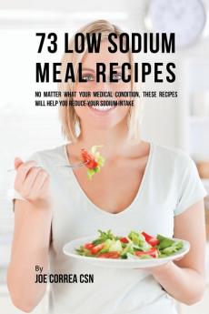 73 Low Sodium Meal Recipes: No Matter What Your Medical Condition These Recipes Will Help You Reduce Your Sodium Intake