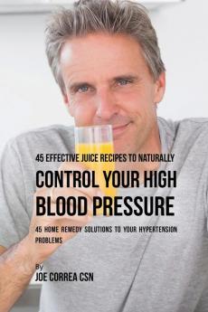 45 Effective Juice Recipes to Naturally Control Your High Blood Pressure: 45 Home Remedy Solutions to Your Hypertension Problems