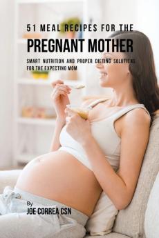 51 Meal Recipes for the Pregnant Mother: Smart Nutrition and Proper Dieting Solutions for the Expecting Mom