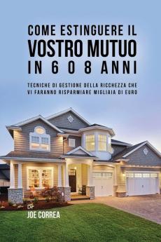 Come Estinguere Il Vostro Mutuo In 6 O 8 Anni: Tecniche Di Gestione Della Ricchezza Che Vi Faranno Risparmiare Migliaia Di Euro