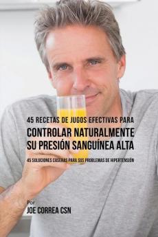 45 Recetas de Jugos Efectivas Para Controlar Naturalmente su Presión Sanguínea Alta: 45 Soluciones Caseras Para Sus Problemas de Hipertensión