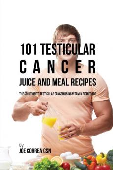 101 Testicular Cancer Juice and Meal Recipes: The Solution to Testicular Cancer Using Vitamin Rich Foods