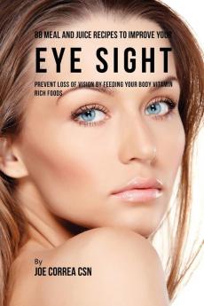 88 Meal and Juice Recipes to Improve Your Eye Sight: Prevent Loss of Vision by Feeding Your Body Vitamin Rich Foods