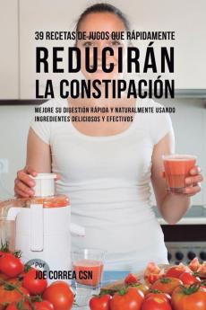 39 Recetas de Jugos Que Rápidamente Reducirán la Constipación: Mejore su Digestión Rápida y Naturalmente Usando Ingredientes Deliciosos y Efectivos