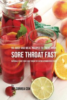 95 Juice and Meal Recipes to Treat Your Sore Throat Fast: Naturally Cure Your Sore Throat by Eating Vitamin-Rich Foods