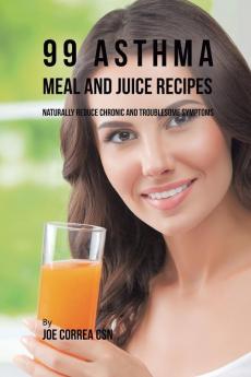 99 Asthma Meal and Juice Recipes: Naturally Reduce Chronic and Troublesome Symptoms