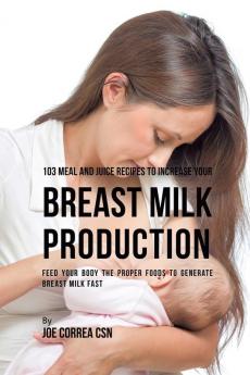 103 Meal and Juice Recipes to Increase Your Breast Milk Production: Feed Your Body the Proper Foods to Generate Breast Milk Fast