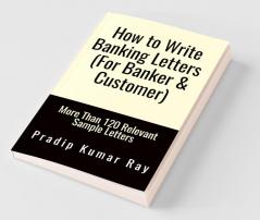 How to Write Banking Letters  (For Banker &amp;amp; Customer): More Than 120 Relevant Sample Letters